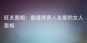 旺夫面相：最值得男人去爱的女人面相