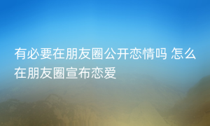 有必要在朋友圈公开恋情吗 怎么在朋友圈宣布恋爱
