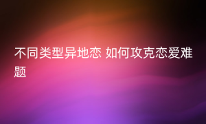 不同类型异地恋 如何攻克恋爱难题