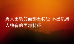 男人出轨的面部五特征 不出轨男人独有的面部特征