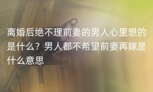 离婚后绝不理前妻的男人心里想的是什么？男人都不希望前妻再嫁是什么意思