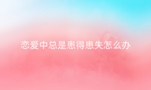 恋爱中总是患得患失怎么办